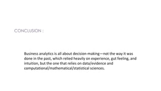 Business analytics is all about decision-making—not the way it was
done in the past, which relied heavily on experience, gut feeling, and
intuition, but the one that relies on data/evidence and
computational/mathematical/statistical sciences.
 