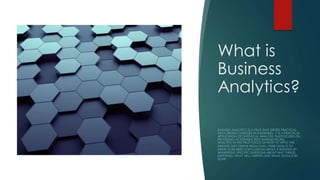 What is
Business
Analytics?
BUSINESS ANALYTICS IS A FIELD THAT DRIVES PRACTICAL,
DATA-DRIVEN CHANGES IN A BUSINESS. IT IS A PRACTICAL
APPLICATION OF STATISTICAL ANALYSIS THATFOCUSES ON
PROVIDING ACTIONABLE RECOMMENDATIONS.
ANALYSTS IN THIS FIELD FOCUS ON HOW TO APPLY THE
INSIGHTS THEY DERIVE FROM DATA. THEIR GOAL IS TO
DRAW CONCRETE CONCLUSIONS ABOUT A BUSINESS BY
ANSWERING SPECIFIC QUESTIONS ABOUT WHY THINGS
HAPPENED, WHAT WILL HAPPEN AND WHAT SHOULD BE
DONE.
 