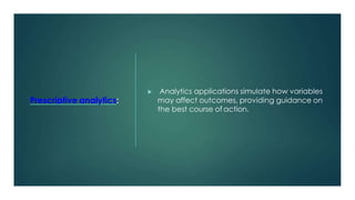 Prescriptive analytics:
 Analytics applications simulate how variables
may affect outcomes, providing guidance on
the best course of action.
 