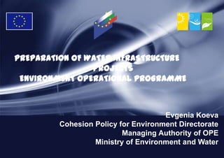 PREPARATION OF WATER INFRASTRUCTURE
                PROJECTS
 ENVIRONMENT OPERATIONAL PROGRAMME



                                     Evgenia Koeva
         Cohesion Policy for Environment Directorate
                          Managing Authority of OPE
                  Ministry of Environment and Water
 