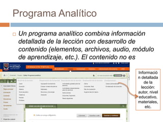 Programa Analítico
   Un programa analítico combina información
    detallada de la lección con desarrollo de
    contenido (elementos, archivos, audio, módulo
    de aprendizaje, etc.). El contenido no es
    secuencial.
                                           Informació
                                           n detallada
                                               de la
                                             lección:
                                           autor, nivel
                                           educativo,
                                           materiales,
                                               etc.
 