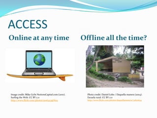 ACCESS
Online at any time

Image credit: Mike Licht NotionsCapital.com (2010).
Surfing the Web. CC BY 2.0
http://www.flickr.com/photos/9106303@N05

Offline all the time?

Photo credit: Daniel Lobo / Daquella manera (2004).
Escuela rural. CC BY 2.0
http://www.flickr.com/photos/daquellamanera/74820634

 
