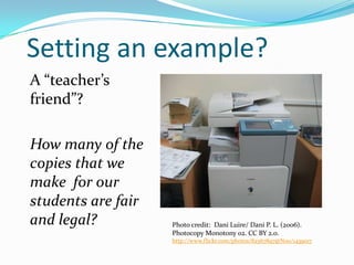 Setting an example?
A “teacher’s
friend”?
How many of the
copies that we
make for our
students are fair
and legal?

Photo credit: Dani Luire/ Dani P. L. (2006).
Photocopy Monotony 02. CC BY 2.0.
http://www.flickr.com/photos/82567897@N00/1439017

 