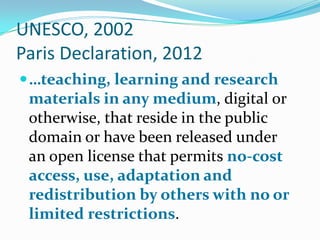 UNESCO, 2002
Paris Declaration, 2012
 …teaching, learning and research

materials in any medium, digital or
otherwise, that reside in the public
domain or have been released under
an open license that permits no-cost
access, use, adaptation and
redistribution by others with no or
limited restrictions.

 