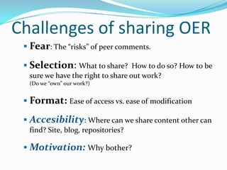 Challenges of sharing OER
 Fear: The “risks” of peer comments.
 Selection: What to share? How to do so? How to be
sure we have the right to share out work?
(Do we “own” our work?)

 Format: Ease of access vs. ease of modification

 Accesibility: Where can we share content other can
find? Site, blog, repositories?

 Motivation: Why bother?

 