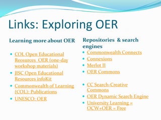 Links: Exploring OER
Learning more about OER

Repositories & search
engines

 COL Open Educational






Reosurces OER (one-day
workshop materials)
 JISC Open Educational
Resources infoKit
 Commonwealth of Learning
(COL): Publications
 UNESCO: OER

Commonwealth Connects
Connexions
Merlot II
OER Commons

 CC Search-Creative

Commons
 OER Dynamic Search Engine
 University Learning =
OCW+OER = Free

 
