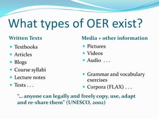What types of OER exist?
Written Texts

Media + other information

 Textbooks

 Pictures
 Videos
 Audio . . .

 Articles
 Blogs

 Course syllabi
 Lecture notes
 Tests . . .

 Grammar and vocabulary

exercises
 Corpora (FLAX) . . .

“… anyone can legally and freely copy, use, adapt
and re-share them” (UNESCO, 2002)

 