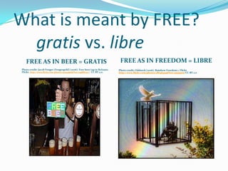 What is meant by FREE?
gratis vs. libre
FREE AS IN BEER = GRATIS
Photo credit: Jacob Fenger (Fengergold) (2006). Free beer tap in Bolzano.
Flickr. http://www.flickr.com/photos/42934556@N00/245866252 /. CC-BY 2.0.

FREE AS IN FREEDOM = LIBRE
Photo credit: Oddsock (2006). Rainbow Freedom 1. Flickr.
http://www.flickr.com/photos/28648431@N00/255199017 CC-BY 2.0

 