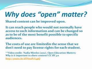 Why does “open” matter?
Shared content can be improved upon.

It can reach people who would not normally have
access to such information and can be changed so
as to be of the most benefit possible to specific
audiences.
The costs of use are limitedin the sense that we
don’t need to pay license rights for each student.
**Video credit: Nadia Mireles (2012). Open Education Matters:
Why is it important to share content? CC BY 3.0
http://youtu.be/dTNnxPcY49Q

 