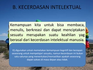 B. KECERDASAN INTELEKTUAL
Kemampuan kita untuk bisa membaca,
menulis, berkreasi dan dapat menciptakan
sesuatu merupakan suatu keahlian yag
berasal dari kecerdasan intelektual manusia.
IQ digunakan untuk memetakan kemampuan kognitif dan kesiapan
seseorang untuk mempelajari sesuatu, namun kecerdasan ini bukan
satu-satunya yang menentukan/memastikan apakah seseorang
dapat sukses di masa depan atau tidak.
 