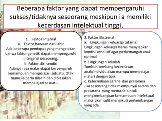 Beberapa faktor yang dapat mempengaruhi
sukses/tidaknya seseorang meskipun ia memiliki
kecerdasan intelektual tinggi.
2. Faktor Eksternal
a. Lingkungan keluarga (utama)
Lingkungan keluarga harus menyiapkan
kondisi kondusif agar perkemangan anak
optimal
b. Lingkungan sekolah
Tumbuh kembang kecerdasan
anak/individu akan mampu mempelajari
materi dengan baik
c. Ketersediaan sarana dan prasarana
Jika seseorang tidak mempunyai sarana dan
prasarana yang memadai untuk
mengkembangkan kemampuan intelektual
maka akan sulit mengikuti perkembangan
yang ada.
1. Faktor Internal
a. Faktor bawaan dari lahir
Ada beberapa pendapat yang mengatakan
bahwa faktor genetik dapat mempengaruhi
inteigensi seseorang.
b. Faktor diri sendiri
Adanya rasa malas dapat berpengaruh
kemampuan mempelajari setuatu. Otak
manusia perlu dilatih dan dibiasakan
mempelajari sesuatu.
 