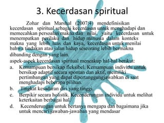 3. Kecerdasan spiritual
Zohar dan Marshal (2007:4) mendefinisikan
kecerdasan spiritual sebagai kecerdasan untuk menghadapi dan
memecahkan persoalan makna dan nilai, yaitu kecerdasan untuk
menempatkan perilaku dan hidup manusia dalam konteks
makna yang lebih luas dan kaya, kecerdasan untuk menilai
bahwa tindakan atau jalan hidup seseorang lebih bermakna
dibanding dengan yang lain.
aspek-aspek kecerdasan spiritual mencakup hal-hal berikut:
a. Kemampuan bersikap fleksibel. Kemampuan individu untuk
bersikap adaptif secara spontan dan aktif, memiliki
pertimbangan yang dapat dipertanggungjawabkan di saat
menghadapi beberapa pilihan.
b. Tingkat kesadaran diri yang tinggi.
c. Berpikir secara holistik. Kecenderungan individu untuk melihat
keterkaitan berbagai hal.
d. Kecenderungan untuk bertanya mengapa dan bagaimana jika
untuk mencari jawaban-jawaban yang mendasar
 