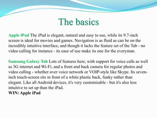 The basics
Apple iPad The iPad is elegant, natural and easy to use, while its 9.7-inch
screen is ideal for movies and games. Navigation is as fluid as can be on the
incredibly intuitive interface, and though it lacks the feature set of the Tab - no
video calling for instance - its ease of use make its one for the everyman.

Samsung Galaxy Tab Lots of features here, with support for voice calls as well
as 3G internet and Wi-Fi, and a front and back camera for regular photos and
video calling - whether over voice network or VOIP-style like Skype. Its seven-
inch touch-screen sits in front of a white plastic back, funky rather than
elegant. Like all Android devices, it's very customisable - but it's also less
intuitive to set up than the iPad.
WIN: Apple iPad
 