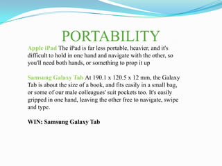 PORTABILITY
Apple iPad The iPad is far less portable, heavier, and it's
difficult to hold in one hand and navigate with the other, so
you'll need both hands, or something to prop it up

Samsung Galaxy Tab At 190.1 x 120.5 x 12 mm, the Galaxy
Tab is about the size of a book, and fits easily in a small bag,
or some of our male colleagues' suit pockets too. It's easily
gripped in one hand, leaving the other free to navigate, swipe
and type.

WIN: Samsung Galaxy Tab
 