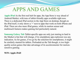 APPS AND GAMES
Apple iPad As the first real hub for apps, the App Store is way ahead of
Android Market, with tons of tablet-friendly apps available right now.
There is a dedicated iPad section in the App Store on desktop, though on
the iPad itself, it only shows a '+' next to apps that work on both iPhone and
iPad. There are also more iPad games, while its motion sensor and
multitouch features makes gaming feel particularly natural.

Samsung Galaxy Tab Tablet-specific apps are only just starting to land in
the Market is but that will change, if its smartphone app explosion was any
indication. As for games, if we go by the selection for smartphones, it might
be similarly stunted for tablets. Preloaded on the Tab though, is two high-
quality action games that take advantage of its acceleromenter for motion-
sensitive gaming.

WIN: Apple iPaD
 
