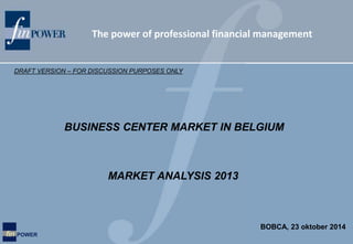 The power of professional financial management 
DRAFT VERSION – FOR DISCUSSION PURPOSES ONLY 
fin POWER 
BUSINESS CENTER MARKET IN BELGIUM 
MARKET ANALYSIS 2013 
BOBCA, 23 oktober 2014 
 