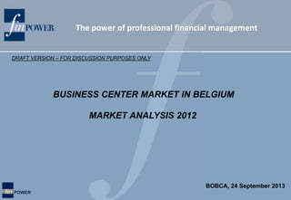 The power of professional financial management
fin POWER
MARKET ANALYSIS 2012
DRAFT VERSION – FOR DISCUSSION PURPOSES ONLY
BUSINESS CENTER MARKET IN BELGIUM
BOBCA, 24 September 2013
 