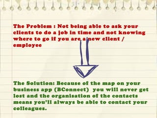 The Problem : Not being able to ask your
clients to do a job in time and not knowing
where to go if you are a new client /
employee
The Solution: Because of the map on your
business app (BConnect) you will never get
lost and the organisation of the contacts
means you’ll always be able to contact your
colleagues.
 