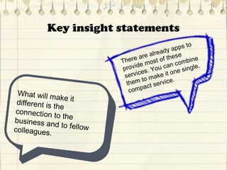 Key insight statements
What will make itdifferent is the
connection to thebusiness and to fellowcolleagues.
There are already apps to
provide most of these
services. You can combine
them to make it one single,
compact service.
 
