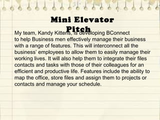    Mini Elevator 
PitchMy team, Kandy Kittens, is developing BConnect
to help Business men effectively manage their business
with a range of features. This will interconnect all the
business’ employees to allow them to easily manage their
working lives. It will also help them to integrate their files
contacts and tasks with those of their colleagues for an
efficient and productive life. Features include the ability to
map the office, store files and assign them to projects or
contacts and manage your schedule.
 