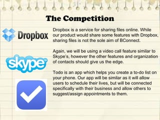 The Competition
Dropbox is a service for sharing files online. While
our product would share some features with Dropbox,
sharing files is not the sole aim of BConnect.
Again, we will be using a video call feature similar to
Skype’s, however the other features and organization
of contacts should give us the edge.
Todo is an app which helps you create a to-do list on
your phone. Our app will be similar as it will allow
users to schedule their lives, but will be connected
specifically with their business and allow others to
suggest/assign appointments to them.
 