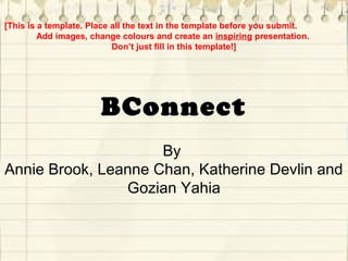 BConnect
By
Annie Brook, Leanne Chan, Katherine Devlin and
Gozian Yahia
[This is a template. Place all the text in the template before you submit.
Add images, change colours and create an inspiring presentation.
Don’t just fill in this template!]
 