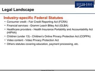 Legal Landscape

Industry-specific Federal Statutes
 • Consumer credit - Fair Credit Reporting Act (FCRA)
 • Financial services - Gramm Leach Bliley Act (GLBA)
 • Healthcare providers - Health Insurance Portability and Accountability Act
   (HIPAA)
 • Children (under 13) - Children’s Online Privacy Protection Act (COPPA)
 • Video content - Video Privacy Protection Act
 • Others statutes covering education, payment processing, etc.




                                Copyright 2012 Bryan Cave
 