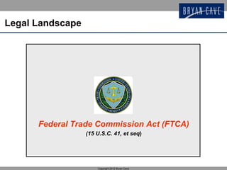 Legal Landscape




      Federal Trade Commission Act (FTCA)
                  (15 U.S.C. 41, et seq)




                      Copyright 2012 Bryan Cave
 