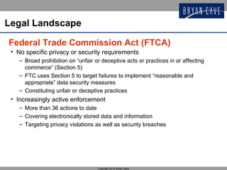 Legal Landscape

Federal Trade Commission Act (FTCA)
 • No specific privacy or security requirements
    – Broad prohibition on “unfair or deceptive acts or practices in or affecting
      commerce” (Section 5)
    – FTC uses Section 5 to target failures to implement “reasonable and
      appropriate” data security measures
    – Constituting unfair or deceptive practices
 • Increasingly active enforcement
    – More than 36 actions to date
    – Covering electronically stored data and information
    – Targeting privacy violations as well as security breaches




                                    Copyright 2012 Bryan Cave
 