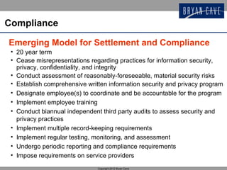 Compliance

Emerging Model for Settlement and Compliance
 • 20 year term
 • Cease misrepresentations regarding practices for information security,
   privacy, confidentiality, and integrity
 • Conduct assessment of reasonably-foreseeable, material security risks
 • Establish comprehensive written information security and privacy program
 • Designate employee(s) to coordinate and be accountable for the program
 • Implement employee training
 • Conduct biannual independent third party audits to assess security and
   privacy practices
 • Implement multiple record-keeping requirements
 • Implement regular testing, monitoring, and assessment
 • Undergo periodic reporting and compliance requirements
 • Impose requirements on service providers
                               Copyright 2012 Bryan Cave
 