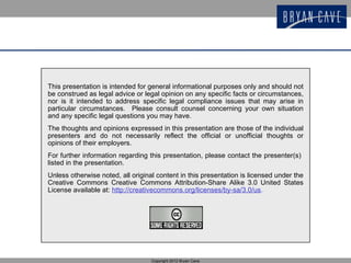 This presentation is intended for general informational purposes only and should not
be construed as legal advice or legal opinion on any specific facts or circumstances,
nor is it intended to address specific legal compliance issues that may arise in
particular circumstances. Please consult counsel concerning your own situation
and any specific legal questions you may have.
The thoughts and opinions expressed in this presentation are those of the individual
presenters and do not necessarily reflect the official or unofficial thoughts or
opinions of their employers.
For further information regarding this presentation, please contact the presenter(s)
listed in the presentation.
Unless otherwise noted, all original content in this presentation is licensed under the
Creative Commons Creative Commons Attribution-Share Alike 3.0 United States
License available at: http://creativecommons.org/licenses/by-sa/3.0/us.




                                   Copyright 2012 Bryan Cave
 