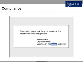 Compliance




         “Innovation does not have to come at the
         expense of consumer privacy.”

                          Jon Leibowitz
                          Chairman of the FTC
                          Speaking on the           settlement




                        Copyright 2012 Bryan Cave
 