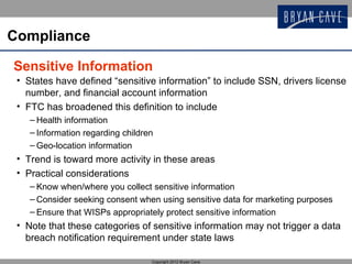 Compliance

Sensitive Information
 • States have defined “sensitive information” to include SSN, drivers license
   number, and financial account information
 • FTC has broadened this definition to include
    – Health information
    – Information regarding children
    – Geo-location information
 • Trend is toward more activity in these areas
 • Practical considerations
    – Know when/where you collect sensitive information
    – Consider seeking consent when using sensitive data for marketing purposes
    – Ensure that WISPs appropriately protect sensitive information
 • Note that these categories of sensitive information may not trigger a data
   breach notification requirement under state laws

                                   Copyright 2012 Bryan Cave
 