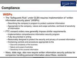 Compliance

WISPs
 • The “Safeguards Rule” under GLBA requires implementation of “written
   information security plans” (WISPs)
    – Describing the company’s program to protect customer information
    – Appropriate to the company, nature and scope activities, and level of sensitivity
      of information
 • FTC consent orders now generally impose similar requirements
    – Implementation comprehensive information security program
    – Fully documented in writing
    – Reasonably designed to protect the security and privacy of covered information
    – Containing controls and procedures appropriate to the
      • Size and complexity of the business
      • Nature and scope of activities
      • Sensitivity of the covered information
 • Mass. state regs. also now require written information security policies for
   companies handling personal information about Mass. residents
                                       Copyright 2012 Bryan Cave
 