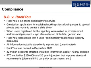Compliance

U.S. v. RockYou
 • RockYou is an online social gaming service
 • Created an application for social networking sites allowing users to upload
   photos and music to create a slide show
 • When users registered for the app they were asked to provide email
   address and password – app also collected birth date, gender, etc.
 • RockYou represented that it used “commercially reasonable” security
   measures
 • All information actually stored only in plaint text (unencrypted)
 • RockYou was hacked in December 2009
 • 32 million accounts affected, including information about 179,000 children
 • FTC settled for $250,000 and 20 year injunction that imposes standard
   requirements (biannual third party risk assessments, etc.)


                                Copyright 2012 Bryan Cave
 