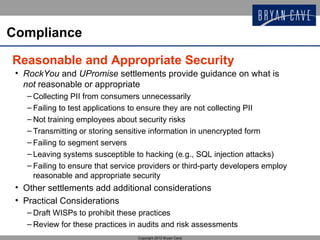 Compliance

Reasonable and Appropriate Security
 • RockYou and UPromise settlements provide guidance on what is
   not reasonable or appropriate
   – Collecting PII from consumers unnecessarily
   – Failing to test applications to ensure they are not collecting PII
   – Not training employees about security risks
   – Transmitting or storing sensitive information in unencrypted form
   – Failing to segment servers
   – Leaving systems susceptible to hacking (e.g., SQL injection attacks)
   – Failing to ensure that service providers or third-party developers employ
     reasonable and appropriate security
 • Other settlements add additional considerations
 • Practical Considerations
   – Draft WISPs to prohibit these practices
   – Review for these practices in audits and risk assessments
                                   Copyright 2012 Bryan Cave
 