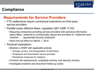 Compliance

Requirements for Service Providers
 • FTC settlements require contractual restrictions on third party
   service providers
 • Parallel newly effective Mass. regulation (201 CMR 17.03)
    – Requiring companies providing service providers with personal information
      about Mass. residents to contractually require the providers to “implement and
      maintain . . . appropriate security measures”
    – Went into full effect on March 1, 2012
 • Practical implications
    – Maintain a WISP with applicable policies
      • Storage, access, and transportation of information
      • Employees and downstream service providers
      • Disciplinary measures for violations
    – Conduct risk assessments, employee training, and security reviews
    – Investigate incidents and document follow-up action

                                      Copyright 2012 Bryan Cave
 