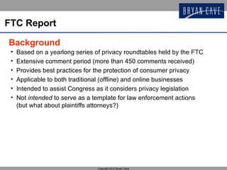 FTC Report

Background
 •   Based on a yearlong series of privacy roundtables held by the FTC
 •   Extensive comment period (more than 450 comments received)
 •   Provides best practices for the protection of consumer privacy
 •   Applicable to both traditional (offline) and online businesses
 •   Intended to assist Congress as it considers privacy legislation
 •   Not intended to serve as a template for law enforcement actions
     (but what about plaintiffs attorneys?)




                                 Copyright 2012 Bryan Cave
 