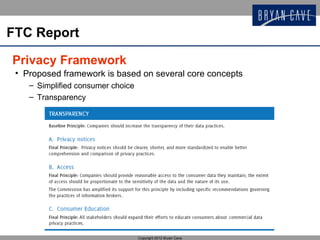 FTC Report

Privacy Framework
 • Proposed framework is based on several core concepts
    – Simplified consumer choice
    – Transparency




                                   Copyright 2012 Bryan Cave
 