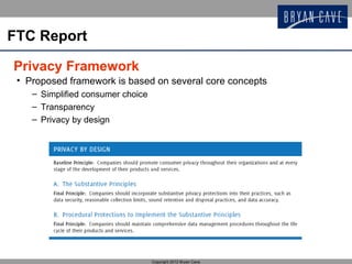 FTC Report

Privacy Framework
 • Proposed framework is based on several core concepts
    – Simplified consumer choice
    – Transparency
    – Privacy by design




                                   Copyright 2012 Bryan Cave
 