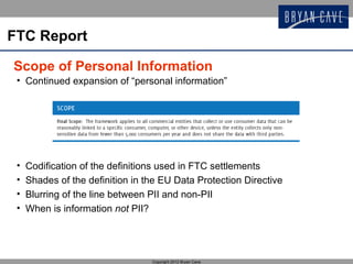 FTC Report

Scope of Personal Information
 • Continued expansion of “personal information”




 •   Codification of the definitions used in FTC settlements
 •   Shades of the definition in the EU Data Protection Directive
 •   Blurring of the line between PII and non-PII
 •   When is information not PII?




                                  Copyright 2012 Bryan Cave
 
