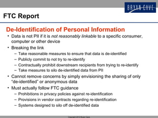 FTC Report

De-Identification of Personal Information
 • Data is not PII if it is not reasonably linkable to a specific consumer,
   computer or other device
 • Breaking the link
    –   Take reasonable measures to ensure that data is de-identified
    –   Publicly commit to not try to re-identify
    –   Contractually prohibit downstream recipients from trying to re-identify
    –   Take measures to silo de-identified data from PII
 • Cannot remove concerns by simply envisioning the sharing of only
   “de-identified” or anonymous data
 • Must actually follow FTC guidance
    – Prohibitions in privacy policies against re-identification
    – Provisions in vendor contracts regarding re-identification
    – Systems designed to silo off de-identified data

                                     Copyright 2012 Bryan Cave
 