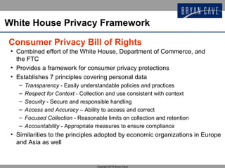 White House Privacy Framework

Consumer Privacy Bill of Rights
 • Combined effort of the White House, Department of Commerce, and
   the FTC
 • Provides a framework for consumer privacy protections
 • Establishes 7 principles covering personal data
    –   Transparency - Easily understandable policies and practices
    –   Respect for Context - Collection and use consistent with context
    –   Security - Secure and responsible handling
    –   Access and Accuracy – Ability to access and correct
    –   Focused Collection - Reasonable limits on collection and retention
    –   Accountability - Appropriate measures to ensure compliance
 • Similarities to the principles adopted by economic organizations in Europe
   and Asia as well


                                     Copyright 2012 Bryan Cave
 