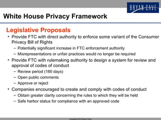 White House Privacy Framework

Legislative Proposals
 • Provide FTC with direct authority to enforce some variant of the Consumer
   Privacy Bill of Rights
   – Potentially significant increase in FTC enforcement authority
   – Misrepresentations or unfair practices would no longer be required
 • Provide FTC with rulemaking authority to design a system for review and
   approval of codes of conduct
   – Review period (180 days)
   – Open public comments
   – Approve or reject
 • Companies encouraged to create and comply with codes of conduct
   – Obtain greater clarity concerning the rules to which they will be held
   – Safe harbor status for compliance with an approved code



                                   Copyright 2012 Bryan Cave
 