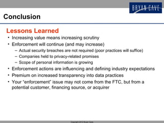 Conclusion

Lessons Learned
 • Increasing value means increasing scrutiny
 • Enforcement will continue (and may increase)
    – Actual security breaches are not required (poor practices will suffice)
    – Companies held to privacy-related promises
    – Scope of personal information is growing
 • Enforcement actions are influencing and defining industry expectations
 • Premium on increased transparency into data practices
 • Your “enforcement” issue may not come from the FTC, but from a
   potential customer, financing source, or acquirer




                                   Copyright 2012 Bryan Cave
 