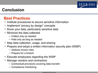 Conclusion

Best Practices
 •   Institute procedures to secure sensitive information
 •   Implement “privacy by design” concepts
 •   Know your data, particularly sensitive data
 •   Minimize the data collected
      – Collect only as needed
      – Hold only as long as needed
 • Map data collection, usage, and sharing
 • Prepare and adopt a written information security plan (WISP)
      – Address known risks
      – Prepare for a breach
 • Educate employees regarding the WISP
 • Manage vendors and contractors
      – Contractual provisions covering data transfer
      – Compliance monitoring

                                      Copyright 2012 Bryan Cave
 