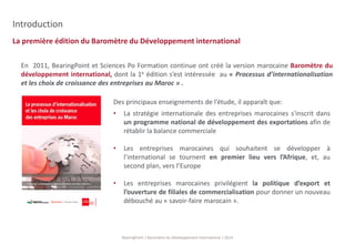 La première édition du Baromètre du Développement international 
BearingPoint | Baromètre du Développement International | 2014 
Introduction 
En 2011, BearingPoint et Sciences Po Formation continue ont créé la version marocaine Baromètre du 
développement international, dont la 1e édition s’est intéressée au « Processus d’internationalisation 
et les choix de croissance des entreprises au Maroc » . 
Des principaux enseignements de l’étude, il apparaît que: 
• La stratégie internationale des entreprises marocaines s'inscrit dans 
un programme national de développement des exportations afin de 
rétablir la balance commerciale 
• Les entreprises marocaines qui souhaitent se développer à 
l’international se tournent en premier lieu vers l’Afrique, et, au 
second plan, vers l’Europe 
• Les entreprises marocaines privilégient la politique d’export et 
l’ouverture de filiales de commercialisation pour donner un nouveau 
débouché au « savoir-faire marocain ». 
 