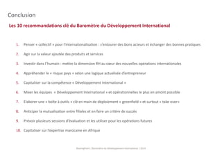 Les 10 recommandations clé du Baromètre du Développement International 
BearingPoint | Baromètre du Développement International | 2014 
Conclusion 
1. Penser « collectif » pour l’internationalisation : s’entourer des bons acteurs et échanger des bonnes pratiques 
2. Agir sur la valeur ajoutée des produits et services 
3. Investir dans l’humain : mettre la dimension RH au coeur des nouvelles opérations internationales 
4. Appréhender le « risque pays » selon une logique actualisée d’entrepreneur 
5. Capitaliser sur la compétence « Développement International » 
6. Mixer les équipes « Développement International » et opérationnelles le plus en amont possible 
7. Elaborer une « boîte à outils » clé en main de déploiement « greenfield » et surtout « take over» 
8. Anticiper la mutualisation entre filiales et en faire un critère de succès 
9. Prévoir plusieurs sessions d’évaluation et les utiliser pour les opérations futures 
10. Capitaliser sur l’expertise marocaine en Afrique 
 