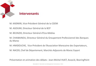 Intervenants 
M. KADMIRI, Vice-Président Général de la CGEM 
M. AGOUMI, Directeur Général de la BCP 
M. BELYAZID, Directeur Général d’Eco-Médias 
M. CHAIBAINOU, Directeur Général du Groupement Professionnel des Banques 
du Maroc 
M. HMIDOUCHE, Vice-Président de l’Association Marocaine des Exportateurs, 
M. NACER, Chef de Département, Marchés Adjacents de Maroc Export 
Présentation et animation des débats : Jean-Michel HUET, Associé, BearingPoint 
BearingPoint | Baromètre du Développement International | 2014 
 