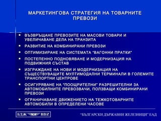 “БЪЛГАРСКИ ДЪРЖАВНИ ЖЕЛЕЗНИЦИ” ЕАД
МАРКЕТИНГОВА СТРАТЕГИЯ НА ТОВАРНИТЕМАРКЕТИНГОВА СТРАТЕГИЯ НА ТОВАРНИТЕ
ПРЕВОЗИПРЕВОЗИ
 ВЪЗВРЪЩАНЕ ПРЕВОЗИТЕ НА МАСОВИ ТОВАРИ ИВЪЗВРЪЩАНЕ ПРЕВОЗИТЕ НА МАСОВИ ТОВАРИ И
УВЕЛИЧАВАНЕ ДЕЛА НА ТРАНЗИТАУВЕЛИЧАВАНЕ ДЕЛА НА ТРАНЗИТА
 РАЗВИТИЕ НА КОМБИНИРАНИ ПРЕВОЗИРАЗВИТИЕ НА КОМБИНИРАНИ ПРЕВОЗИ
 ОПТИМИЗИРАНЕ НА СИСТЕМАТА “ВАГОННИ ПРАТКИ”ОПТИМИЗИРАНЕ НА СИСТЕМАТА “ВАГОННИ ПРАТКИ”
 ПОСТЕПЕННО ПОДНОВЯВАНЕ И МОДЕРНИЗАЦИЯ НАПОСТЕПЕННО ПОДНОВЯВАНЕ И МОДЕРНИЗАЦИЯ НА
ПОДВИЖНИЯ СЪСТАВПОДВИЖНИЯ СЪСТАВ
 ИЗГРАЖДАНЕ НА НОВИ И МОДЕРНИЗАЦИЯ НАИЗГРАЖДАНЕ НА НОВИ И МОДЕРНИЗАЦИЯ НА
СЪЩЕСТВУВАЩИТЕ МУЛТИМОДАЛНИ ТЕРМИНАЛИ В ГОЛЕМИТЕСЪЩЕСТВУВАЩИТЕ МУЛТИМОДАЛНИ ТЕРМИНАЛИ В ГОЛЕМИТЕ
ТРАНСПОРТНИ ЦЕНТРОВЕТРАНСПОРТНИ ЦЕНТРОВЕ
 ОСИГУРЯВАНЕ НА “ПООЩРИТЕЛНИ” РАЗРЕШИТЕЛНИ ЗАОСИГУРЯВАНЕ НА “ПООЩРИТЕЛНИ” РАЗРЕШИТЕЛНИ ЗА
АВТОМОБИЛНИТЕ ПРЕВОЗВАЧИ, ПОЛЗВАЩИ КОМБИНИРАНИАВТОМОБИЛНИТЕ ПРЕВОЗВАЧИ, ПОЛЗВАЩИ КОМБИНИРАНИ
ПРЕВОЗИПРЕВОЗИ
 ОГРАНИЧАВАНЕ ДВИЖЕНИЕТО НА ТЕЖКОТОВАРНИТЕОГРАНИЧАВАНЕ ДВИЖЕНИЕТО НА ТЕЖКОТОВАРНИТЕ
АВТОМОБИЛИ В ОПРЕДЕЛЕНИ ЧАСОВЕАВТОМОБИЛИ В ОПРЕДЕЛЕНИ ЧАСОВЕ
 